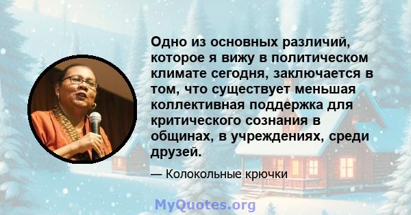 Одно из основных различий, которое я вижу в политическом климате сегодня, заключается в том, что существует меньшая коллективная поддержка для критического сознания в общинах, в учреждениях, среди друзей.