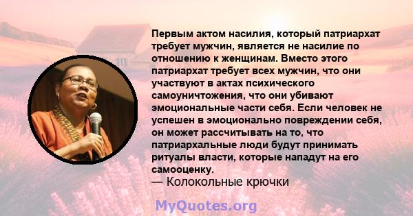 Первым актом насилия, который патриархат требует мужчин, является не насилие по отношению к женщинам. Вместо этого патриархат требует всех мужчин, что они участвуют в актах психического самоуничтожения, что они убивают