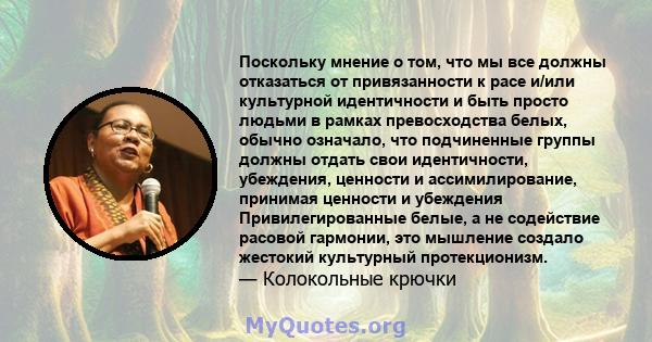 Поскольку мнение о том, что мы все должны отказаться от привязанности к расе и/или культурной идентичности и быть просто людьми в рамках превосходства белых, обычно означало, что подчиненные группы должны отдать свои