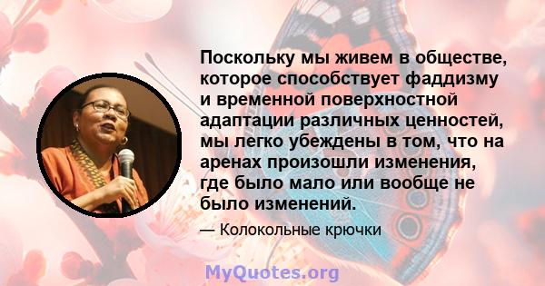 Поскольку мы живем в обществе, которое способствует фаддизму и временной поверхностной адаптации различных ценностей, мы легко убеждены в том, что на аренах произошли изменения, где было мало или вообще не было