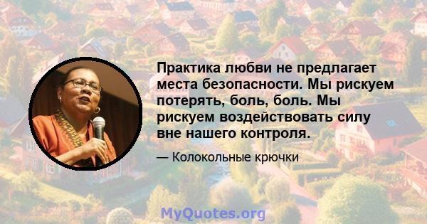 Практика любви не предлагает места безопасности. Мы рискуем потерять, боль, боль. Мы рискуем воздействовать силу вне нашего контроля.