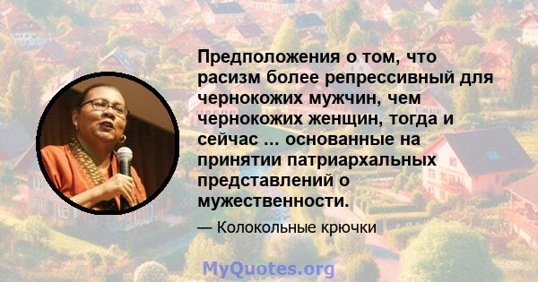 Предположения о том, что расизм более репрессивный для чернокожих мужчин, чем чернокожих женщин, тогда и сейчас ... основанные на принятии патриархальных представлений о мужественности.