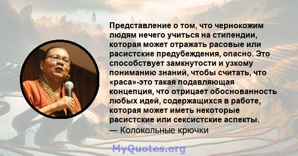 Представление о том, что чернокожим людям нечего учиться на стипендии, которая может отражать расовые или расистские предубеждения, опасно. Это способствует замкнутости и узкому пониманию знаний, чтобы считать, что