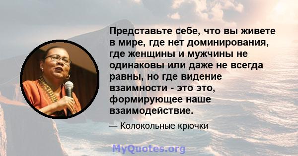 Представьте себе, что вы живете в мире, где нет доминирования, где женщины и мужчины не одинаковы или даже не всегда равны, но где видение взаимности - это это, формирующее наше взаимодействие.