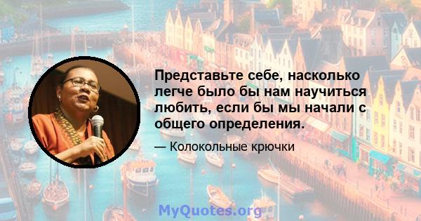 Представьте себе, насколько легче было бы нам научиться любить, если бы мы начали с общего определения.