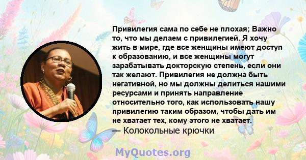 Привилегия сама по себе не плохая; Важно то, что мы делаем с привилегией. Я хочу жить в мире, где все женщины имеют доступ к образованию, и все женщины могут зарабатывать докторскую степень, если они так желают.