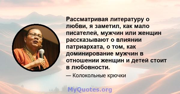 Рассматривая литературу о любви, я заметил, как мало писателей, мужчин или женщин рассказывают о влиянии патриархата, о том, как доминирование мужчин в отношении женщин и детей стоит в любовности.