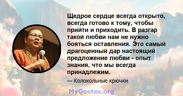 Щедрое сердце всегда открыто, всегда готово к тому, чтобы прийти и приходить. В разгар такой любви нам не нужно бояться оставления. Это самый драгоценный дар настоящий предложение любви - опыт знания, что мы всегда