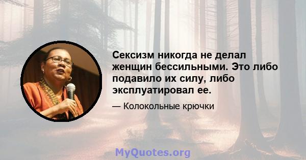 Сексизм никогда не делал женщин бессильными. Это либо подавило их силу, либо эксплуатировал ее.