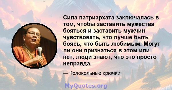 Сила патриархата заключалась в том, чтобы заставить мужества бояться и заставить мужчин чувствовать, что лучше быть боясь, что быть любимым. Могут ли они признаться в этом или нет, люди знают, что это просто неправда.