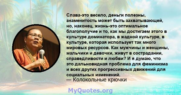 Слава-это весело, деньги полезны, знаменитость может быть захватывающей, но, наконец, жизнь-это оптимальное благополучие и то, как мы достигаем этого в культуре доминатора, в жадной культуре, в культуре, которая