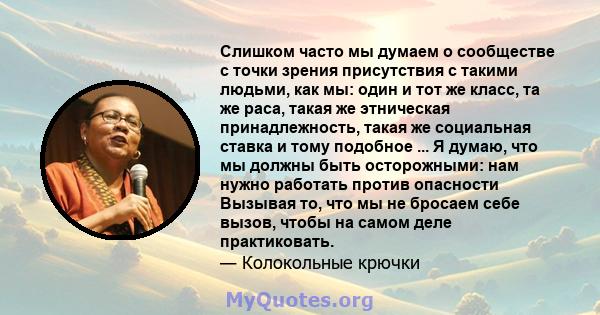 Слишком часто мы думаем о сообществе с точки зрения присутствия с такими людьми, как мы: один и тот же класс, та же раса, такая же этническая принадлежность, такая же социальная ставка и тому подобное ... Я думаю, что