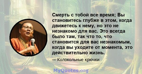 Смерть с тобой все время; Вы становитесь глубже в этом, когда движетесь к нему, но это не незнакомо для вас. Это всегда было там, так что то, что становится для вас незнакомым, когда вы уходите от момента, это