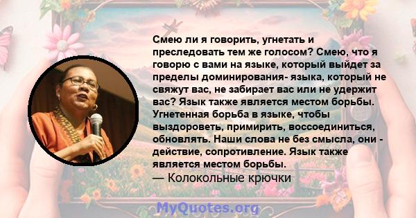 Смею ли я говорить, угнетать и преследовать тем же голосом? Смею, что я говорю с вами на языке, который выйдет за пределы доминирования- языка, который не свяжут вас, не забирает вас или не удержит вас? Язык также