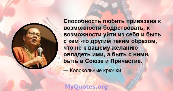 Способность любить привязана к возможности бодрствовать, к возможности уйти из себя и быть с кем -то другим таким образом, что не к вашему желанию овладеть ими, а быть с ними, быть в Союзе и Причастие.