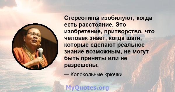 Стереотипы изобилуют, когда есть расстояние. Это изобретение, притворство, что человек знает, когда шаги, которые сделают реальное знание возможным, не могут быть приняты или не разрешены.