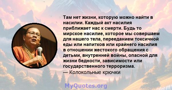 Там нет жизни, которую можно найти в насилии. Каждый акт насилия приближает нас к смерти. Будь то мирское насилие, которое мы совершаем для нашего тела, перееданием токсичной еды или напитков или крайнего насилия в