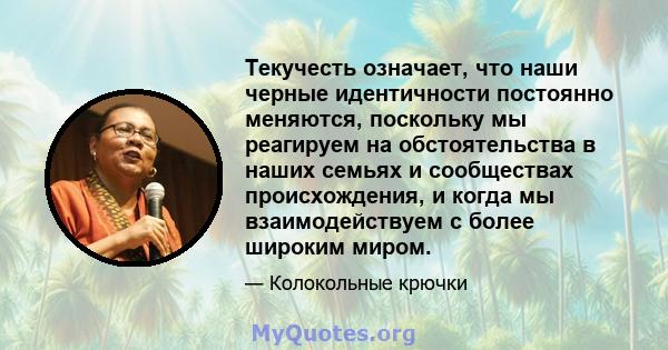 Текучесть означает, что наши черные идентичности постоянно меняются, поскольку мы реагируем на обстоятельства в наших семьях и сообществах происхождения, и когда мы взаимодействуем с более широким миром.