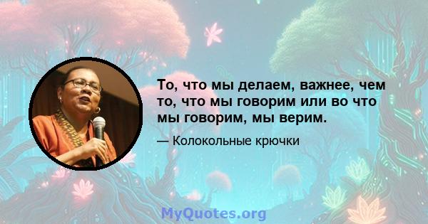 То, что мы делаем, важнее, чем то, что мы говорим или во что мы говорим, мы верим.