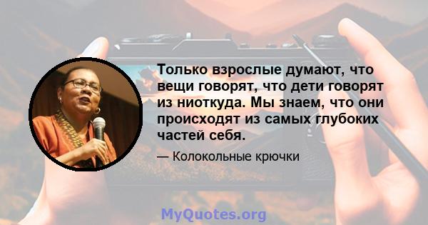 Только взрослые думают, что вещи говорят, что дети говорят из ниоткуда. Мы знаем, что они происходят из самых глубоких частей себя.