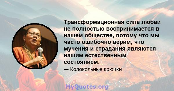 Трансформационная сила любви не полностью воспринимается в нашем обществе, потому что мы часто ошибочно верим, что мучения и страдания являются нашим естественным состоянием.