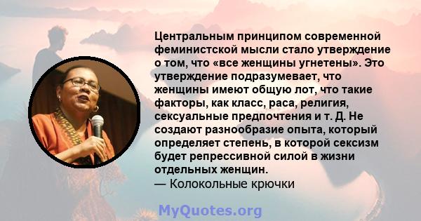 Центральным принципом современной феминистской мысли стало утверждение о том, что «все женщины угнетены». Это утверждение подразумевает, что женщины имеют общую лот, что такие факторы, как класс, раса, религия,