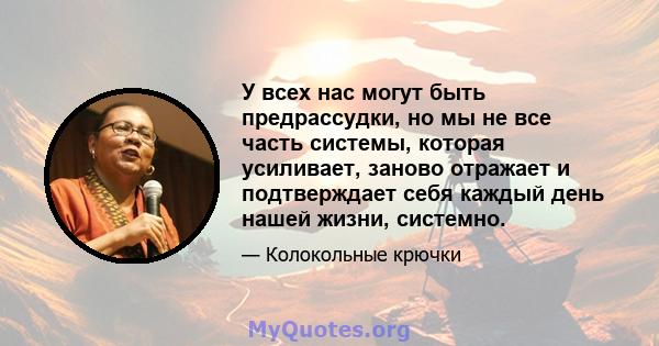 У всех нас могут быть предрассудки, но мы не все часть системы, которая усиливает, заново отражает и подтверждает себя каждый день нашей жизни, системно.