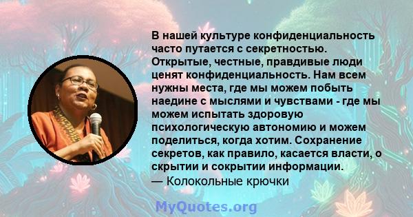 В нашей культуре конфиденциальность часто путается с секретностью. Открытые, честные, правдивые люди ценят конфиденциальность. Нам всем нужны места, где мы можем побыть наедине с мыслями и чувствами - где мы можем