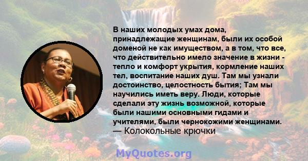 В наших молодых умах дома, принадлежащие женщинам, были их особой доменой не как имуществом, а в том, что все, что действительно имело значение в жизни - тепло и комфорт укрытия, кормление наших тел, воспитание наших