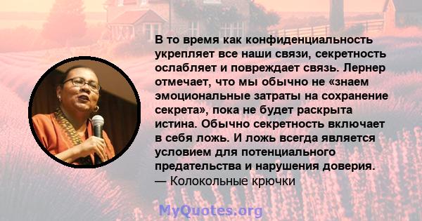 В то время как конфиденциальность укрепляет все наши связи, секретность ослабляет и повреждает связь. Лернер отмечает, что мы обычно не «знаем эмоциональные затраты на сохранение секрета», пока не будет раскрыта истина. 