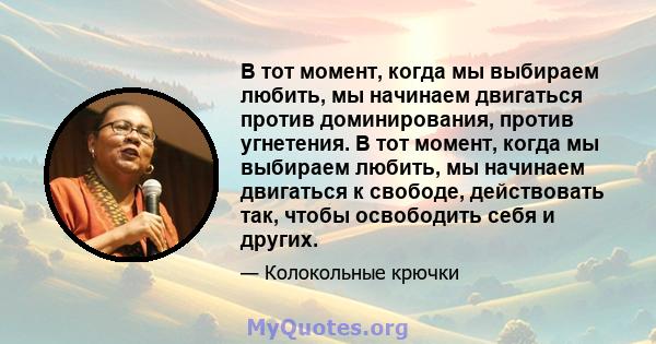 В тот момент, когда мы выбираем любить, мы начинаем двигаться против доминирования, против угнетения. В тот момент, когда мы выбираем любить, мы начинаем двигаться к свободе, действовать так, чтобы освободить себя и