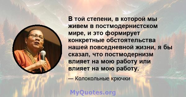 В той степени, в которой мы живем в постмодернистском мире, и это формирует конкретные обстоятельства нашей повседневной жизни, я бы сказал, что постмодернизм влияет на мою работу или влияет на мою работу.