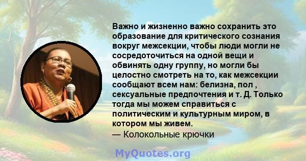 Важно и жизненно важно сохранить это образование для критического сознания вокруг межсекции, чтобы люди могли не сосредоточиться на одной вещи и обвинять одну группу, но могли бы целостно смотреть на то, как межсекции