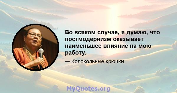 Во всяком случае, я думаю, что постмодернизм оказывает наименьшее влияние на мою работу.