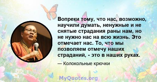 Вопреки тому, что нас, возможно, научили думать, ненужные и не снятые страдания раны нам, но не нужно нас на всю жизнь. Это отмечает нас. То, что мы позволяем отмечу наших страданий, - это в наших руках.