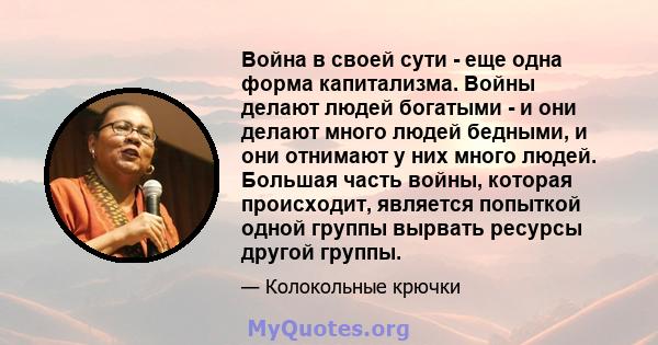 Война в своей сути - еще одна форма капитализма. Войны делают людей богатыми - и они делают много людей бедными, и они отнимают у них много людей. Большая часть войны, которая происходит, является попыткой одной группы