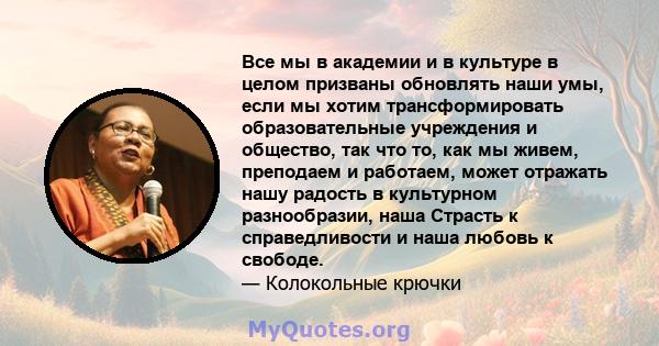 Все мы в академии и в культуре в целом призваны обновлять наши умы, если мы хотим трансформировать образовательные учреждения и общество, так что то, как мы живем, преподаем и работаем, может отражать нашу радость в