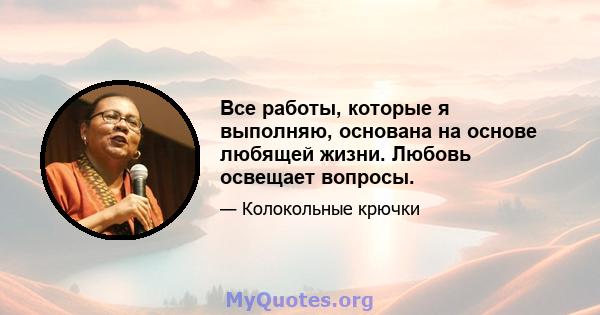 Все работы, которые я выполняю, основана на основе любящей жизни. Любовь освещает вопросы.