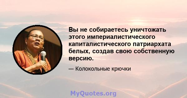 Вы не собираетесь уничтожать этого империалистического капиталистического патриархата белых, создав свою собственную версию.