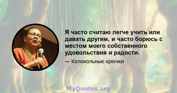 Я часто считаю легче учить или давать другим, и часто борюсь с местом моего собственного удовольствия и радости.