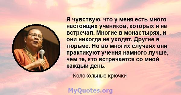 Я чувствую, что у меня есть много настоящих учеников, которых я не встречал. Многие в монастырях, и они никогда не уходят. Другие в тюрьме. Но во многих случаях они практикуют учения намного лучше, чем те, кто