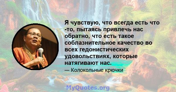 Я чувствую, что всегда есть что -то, пытаясь привлечь нас обратно, что есть такое соблазнительное качество во всех гедонистических удовольствиях, которые натягивают нас.