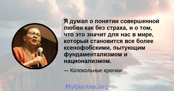 Я думал о понятии совершенной любви как без страха, и о том, что это значит для нас в мире, который становится все более ксенофобскими, пытующим фундаментализмом и национализмом.