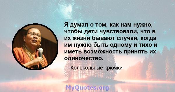 Я думал о том, как нам нужно, чтобы дети чувствовали, что в их жизни бывают случаи, когда им нужно быть одному и тихо и иметь возможность принять их одиночество.