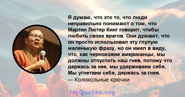 Я думаю, что это то, что люди неправильно понимают о том, что Мартин Лютер Кинг говорит, чтобы любить своих врагов. Они думают, что он просто использовал эту глупую маленькую фразу, но он имел в виду, что, как