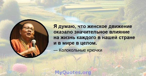 Я думаю, что женское движение оказало значительное влияние на жизнь каждого в нашей стране и в мире в целом.