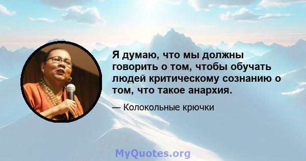 Я думаю, что мы должны говорить о том, чтобы обучать людей критическому сознанию о том, что такое анархия.