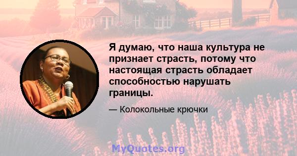 Я думаю, что наша культура не признает страсть, потому что настоящая страсть обладает способностью нарушать границы.