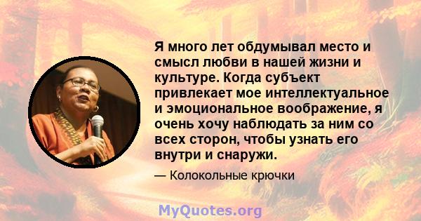 Я много лет обдумывал место и смысл любви в нашей жизни и культуре. Когда субъект привлекает мое интеллектуальное и эмоциональное воображение, я очень хочу наблюдать за ним со всех сторон, чтобы узнать его внутри и