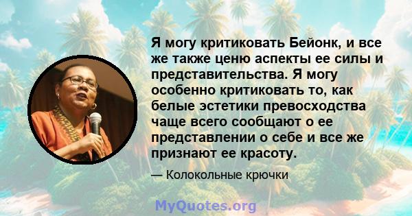 Я могу критиковать Бейонк, и все же также ценю аспекты ее силы и представительства. Я могу особенно критиковать то, как белые эстетики превосходства чаще всего сообщают о ее представлении о себе и все же признают ее